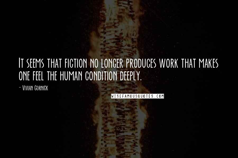 Vivian Gornick Quotes: It seems that fiction no longer produces work that makes one feel the human condition deeply.