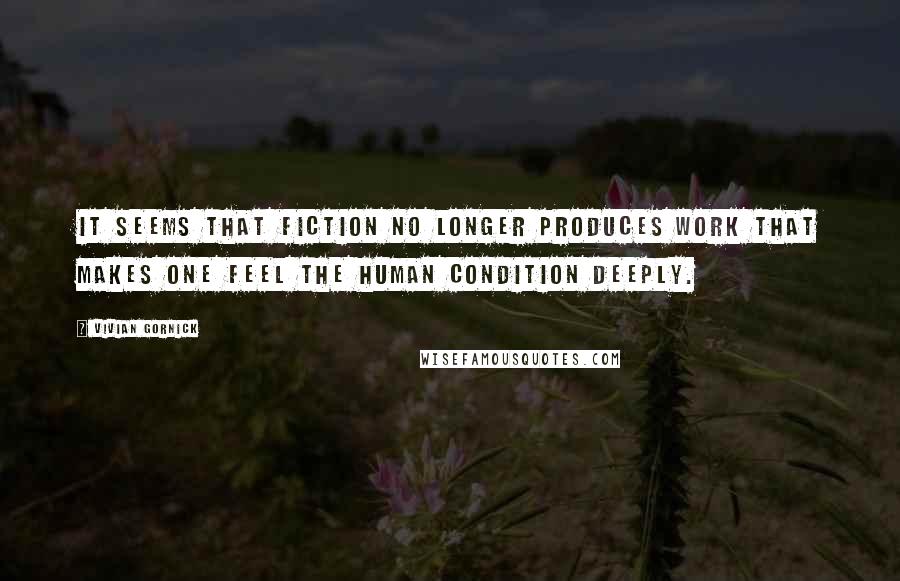 Vivian Gornick Quotes: It seems that fiction no longer produces work that makes one feel the human condition deeply.