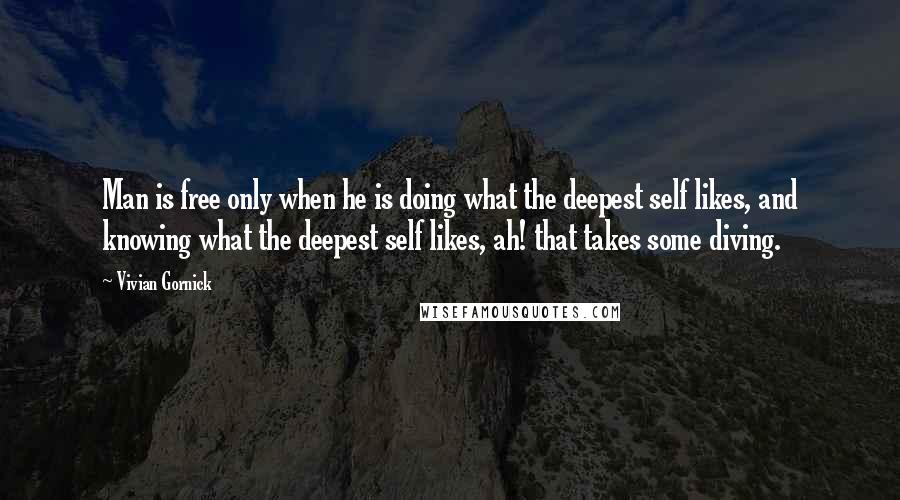 Vivian Gornick Quotes: Man is free only when he is doing what the deepest self likes, and knowing what the deepest self likes, ah! that takes some diving.