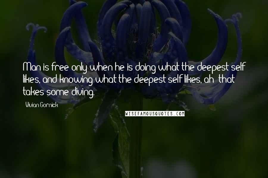 Vivian Gornick Quotes: Man is free only when he is doing what the deepest self likes, and knowing what the deepest self likes, ah! that takes some diving.