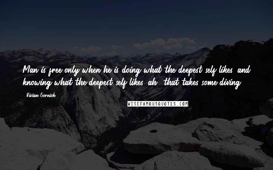 Vivian Gornick Quotes: Man is free only when he is doing what the deepest self likes, and knowing what the deepest self likes, ah! that takes some diving.