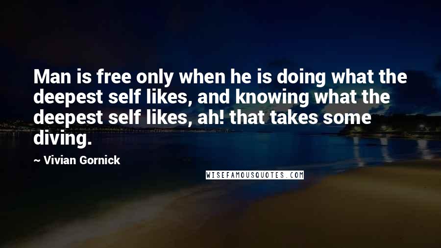 Vivian Gornick Quotes: Man is free only when he is doing what the deepest self likes, and knowing what the deepest self likes, ah! that takes some diving.