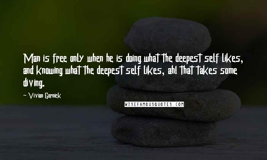 Vivian Gornick Quotes: Man is free only when he is doing what the deepest self likes, and knowing what the deepest self likes, ah! that takes some diving.