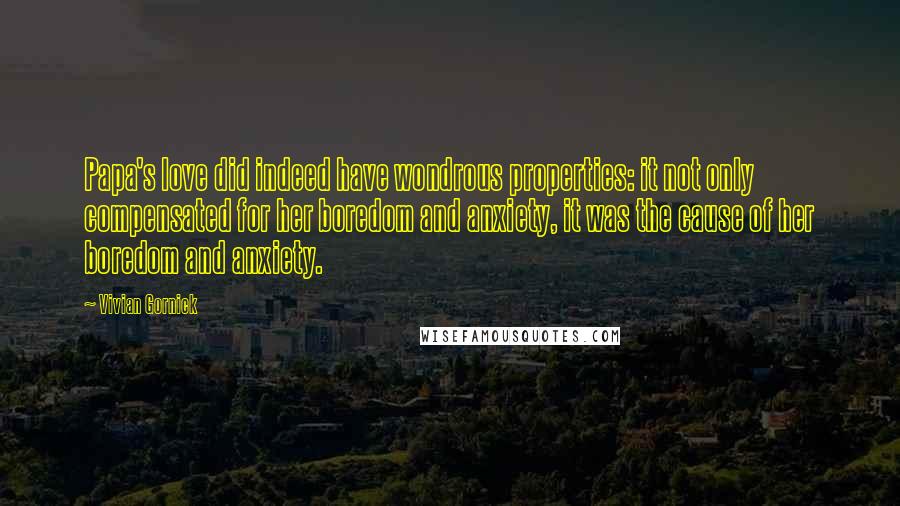 Vivian Gornick Quotes: Papa's love did indeed have wondrous properties: it not only compensated for her boredom and anxiety, it was the cause of her boredom and anxiety.