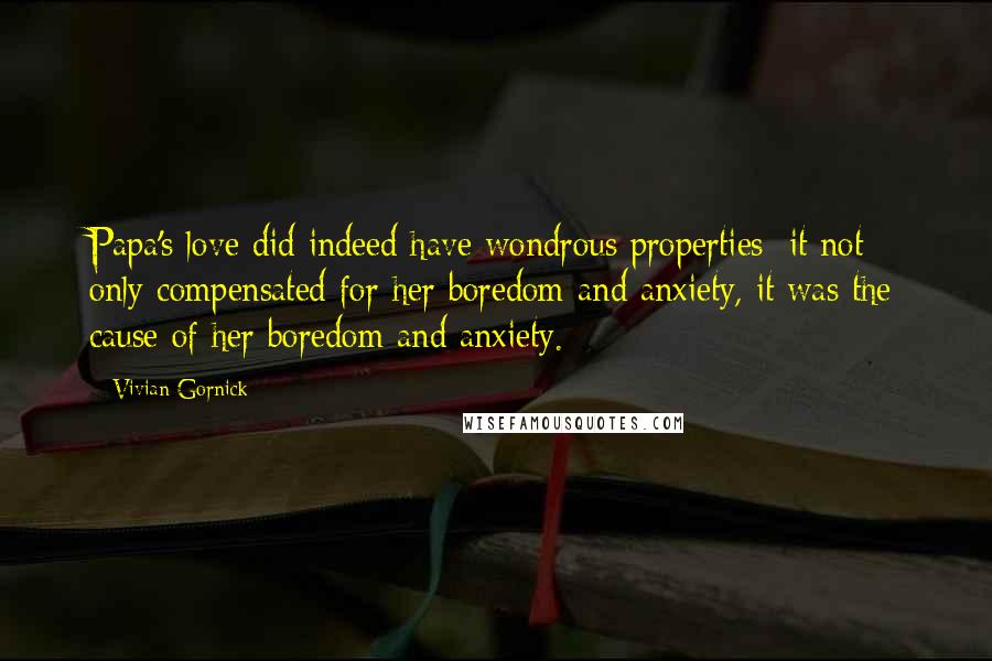 Vivian Gornick Quotes: Papa's love did indeed have wondrous properties: it not only compensated for her boredom and anxiety, it was the cause of her boredom and anxiety.