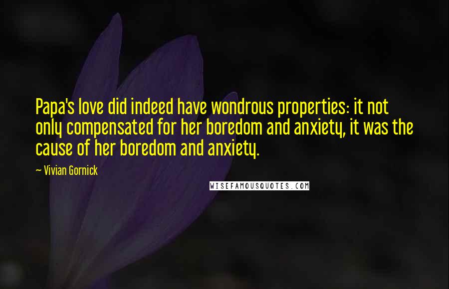 Vivian Gornick Quotes: Papa's love did indeed have wondrous properties: it not only compensated for her boredom and anxiety, it was the cause of her boredom and anxiety.