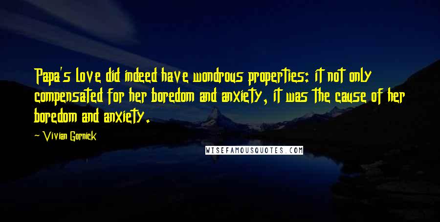 Vivian Gornick Quotes: Papa's love did indeed have wondrous properties: it not only compensated for her boredom and anxiety, it was the cause of her boredom and anxiety.
