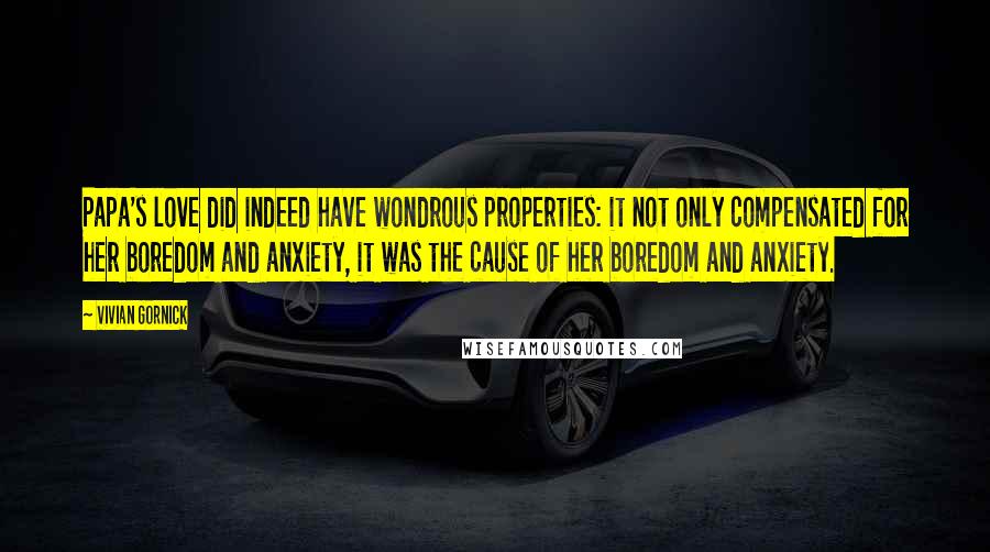 Vivian Gornick Quotes: Papa's love did indeed have wondrous properties: it not only compensated for her boredom and anxiety, it was the cause of her boredom and anxiety.