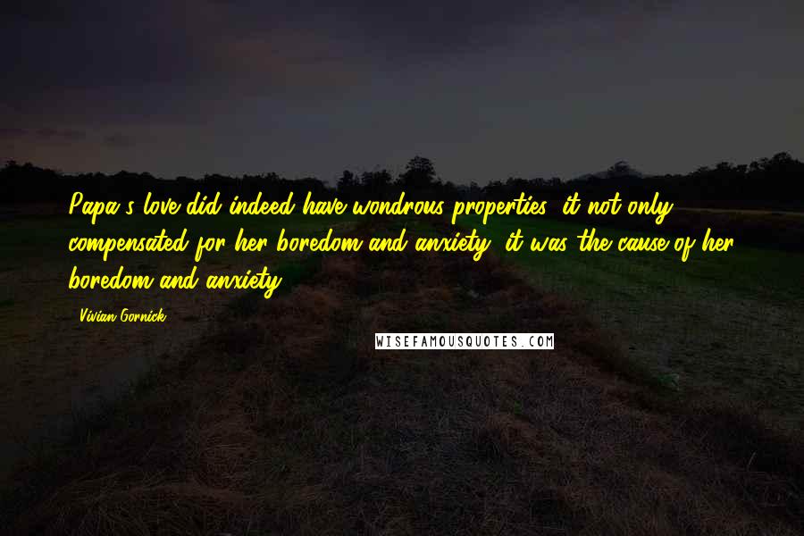 Vivian Gornick Quotes: Papa's love did indeed have wondrous properties: it not only compensated for her boredom and anxiety, it was the cause of her boredom and anxiety.