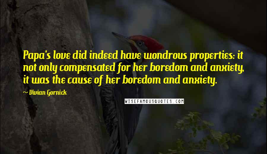 Vivian Gornick Quotes: Papa's love did indeed have wondrous properties: it not only compensated for her boredom and anxiety, it was the cause of her boredom and anxiety.