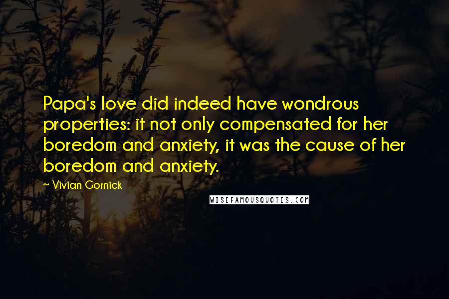 Vivian Gornick Quotes: Papa's love did indeed have wondrous properties: it not only compensated for her boredom and anxiety, it was the cause of her boredom and anxiety.