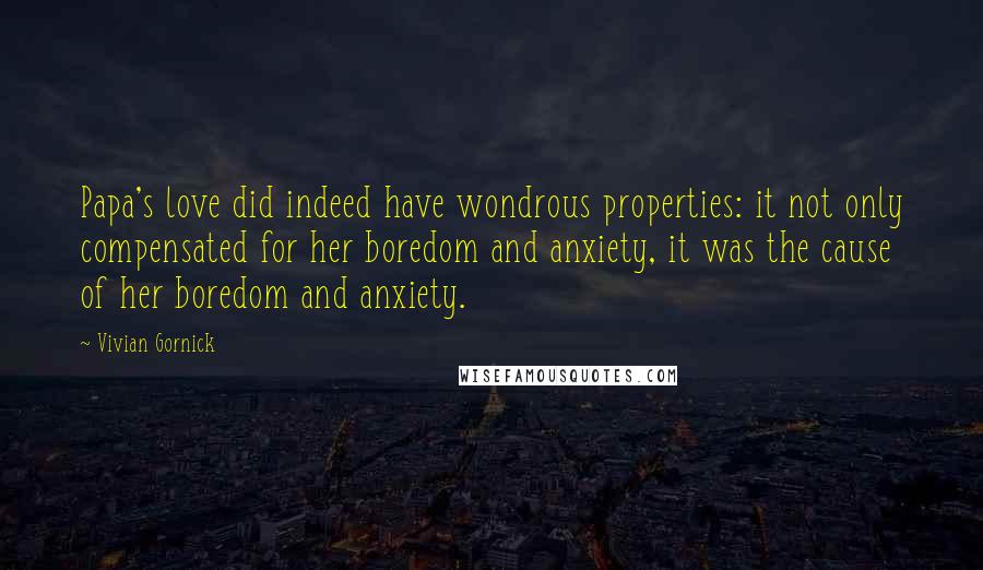 Vivian Gornick Quotes: Papa's love did indeed have wondrous properties: it not only compensated for her boredom and anxiety, it was the cause of her boredom and anxiety.