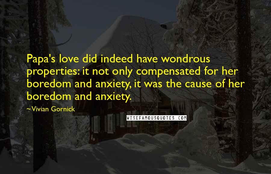 Vivian Gornick Quotes: Papa's love did indeed have wondrous properties: it not only compensated for her boredom and anxiety, it was the cause of her boredom and anxiety.