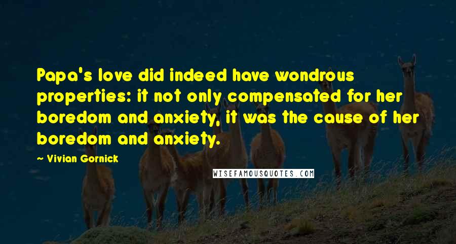 Vivian Gornick Quotes: Papa's love did indeed have wondrous properties: it not only compensated for her boredom and anxiety, it was the cause of her boredom and anxiety.