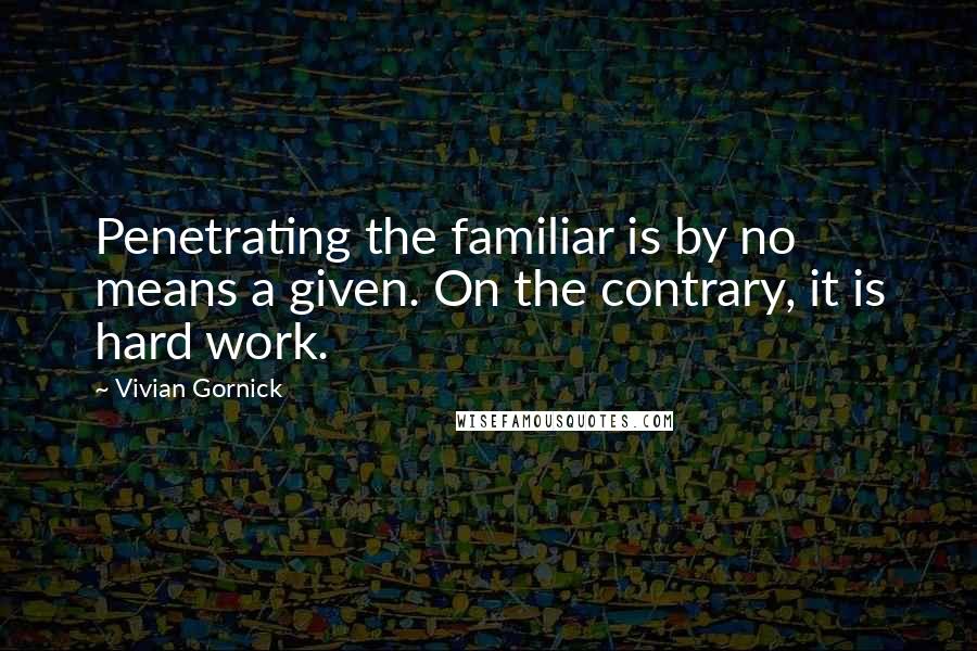 Vivian Gornick Quotes: Penetrating the familiar is by no means a given. On the contrary, it is hard work.