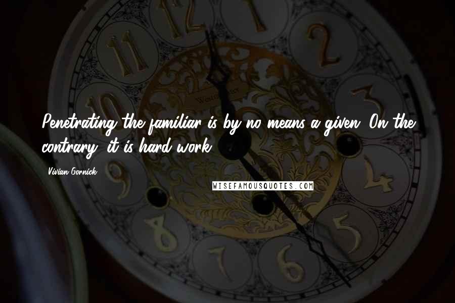Vivian Gornick Quotes: Penetrating the familiar is by no means a given. On the contrary, it is hard work.