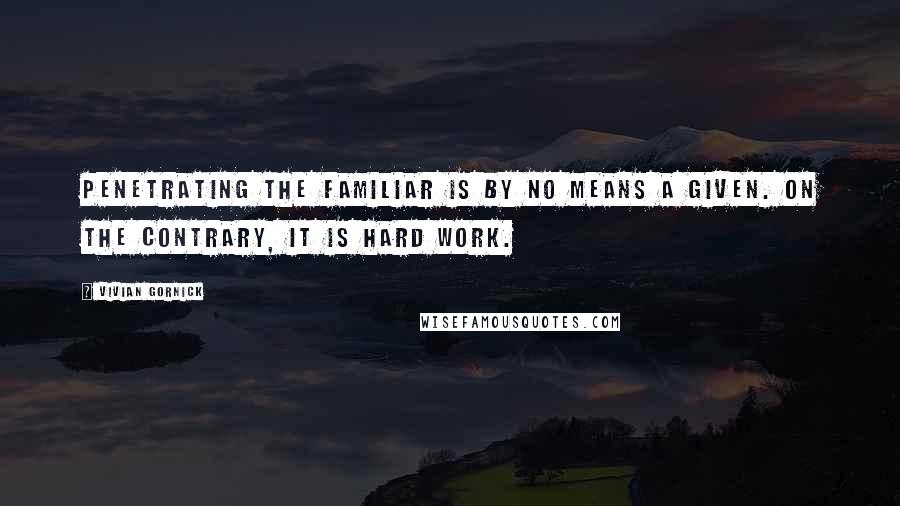 Vivian Gornick Quotes: Penetrating the familiar is by no means a given. On the contrary, it is hard work.