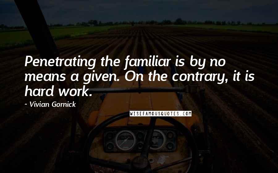 Vivian Gornick Quotes: Penetrating the familiar is by no means a given. On the contrary, it is hard work.