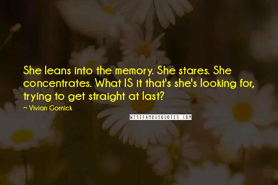 Vivian Gornick Quotes: She leans into the memory. She stares. She concentrates. What IS it that's she's looking for, trying to get straight at last?