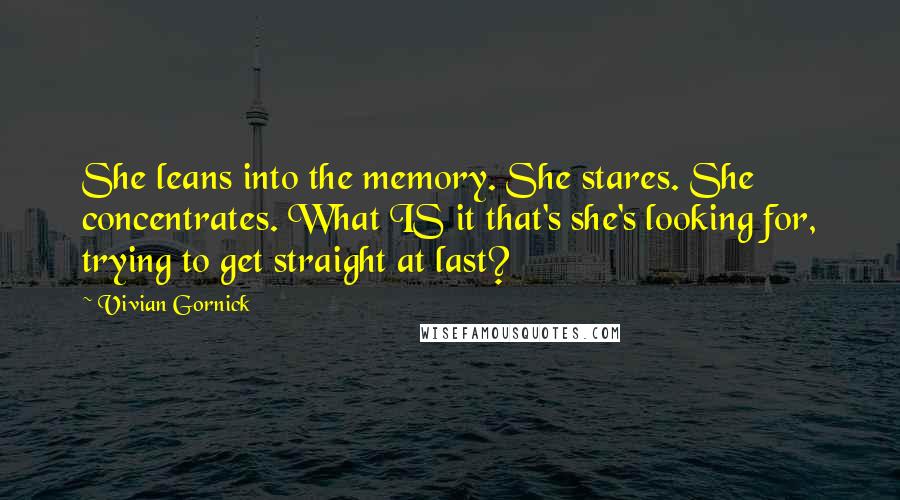 Vivian Gornick Quotes: She leans into the memory. She stares. She concentrates. What IS it that's she's looking for, trying to get straight at last?