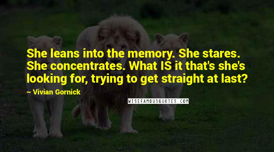 Vivian Gornick Quotes: She leans into the memory. She stares. She concentrates. What IS it that's she's looking for, trying to get straight at last?