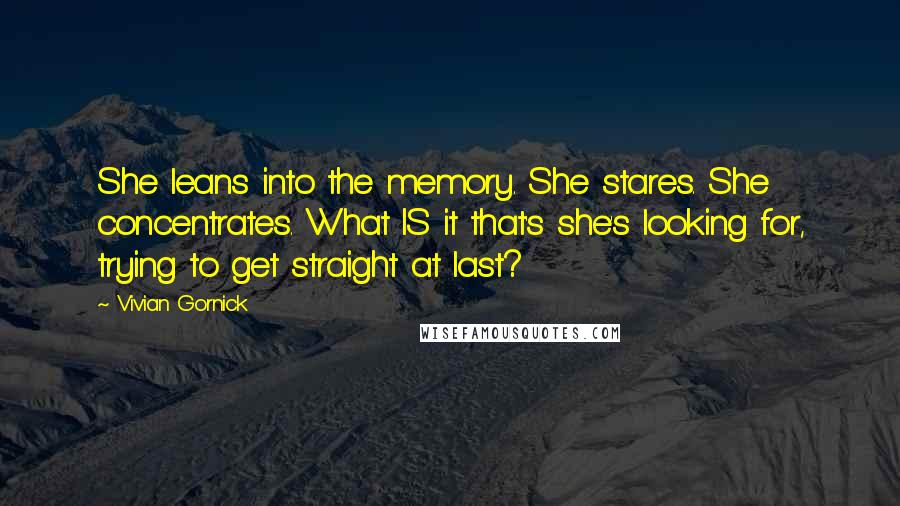 Vivian Gornick Quotes: She leans into the memory. She stares. She concentrates. What IS it that's she's looking for, trying to get straight at last?