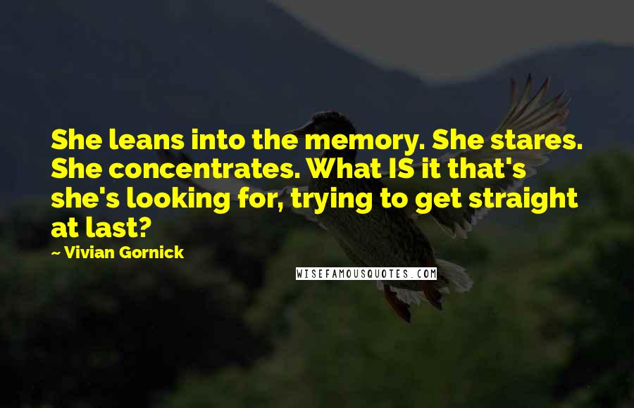 Vivian Gornick Quotes: She leans into the memory. She stares. She concentrates. What IS it that's she's looking for, trying to get straight at last?