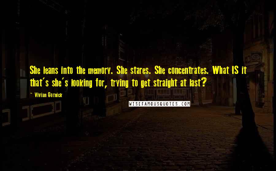 Vivian Gornick Quotes: She leans into the memory. She stares. She concentrates. What IS it that's she's looking for, trying to get straight at last?