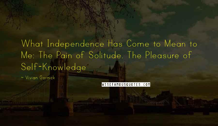 Vivian Gornick Quotes: What Independence Has Come to Mean to Me: The Pain of Solitude. The Pleasure of Self-Knowledge