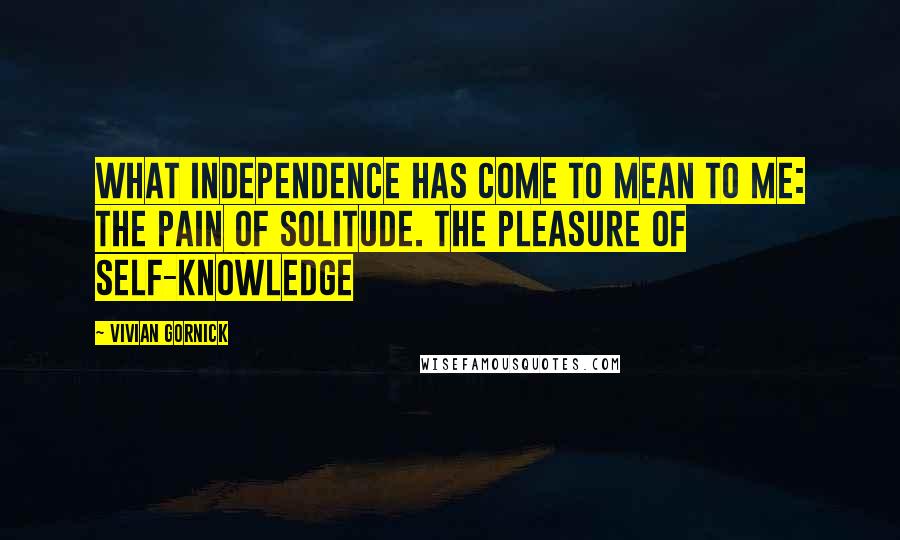 Vivian Gornick Quotes: What Independence Has Come to Mean to Me: The Pain of Solitude. The Pleasure of Self-Knowledge