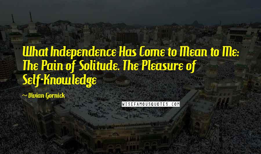 Vivian Gornick Quotes: What Independence Has Come to Mean to Me: The Pain of Solitude. The Pleasure of Self-Knowledge