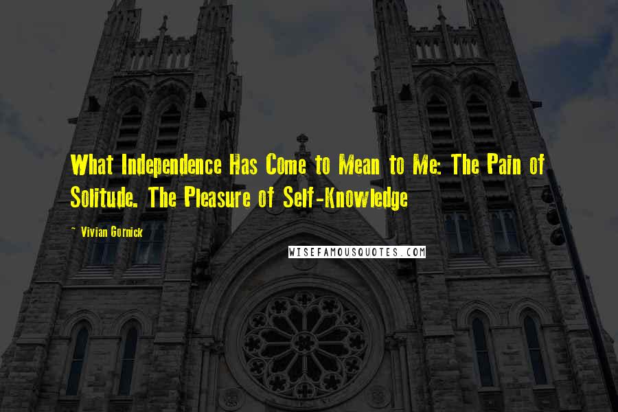 Vivian Gornick Quotes: What Independence Has Come to Mean to Me: The Pain of Solitude. The Pleasure of Self-Knowledge