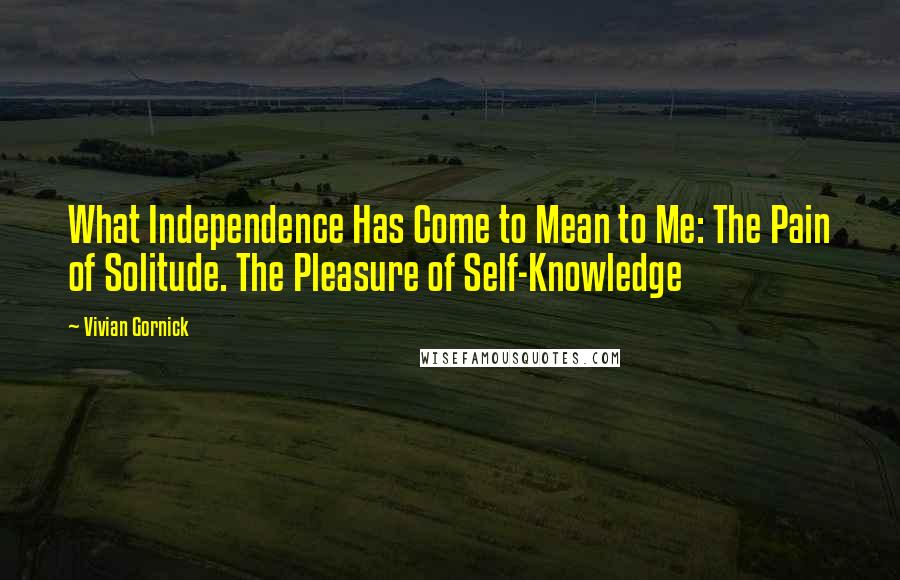 Vivian Gornick Quotes: What Independence Has Come to Mean to Me: The Pain of Solitude. The Pleasure of Self-Knowledge