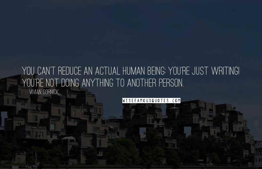 Vivian Gornick Quotes: You can't reduce an actual human being; you're just writing! You're not doing anything to another person.