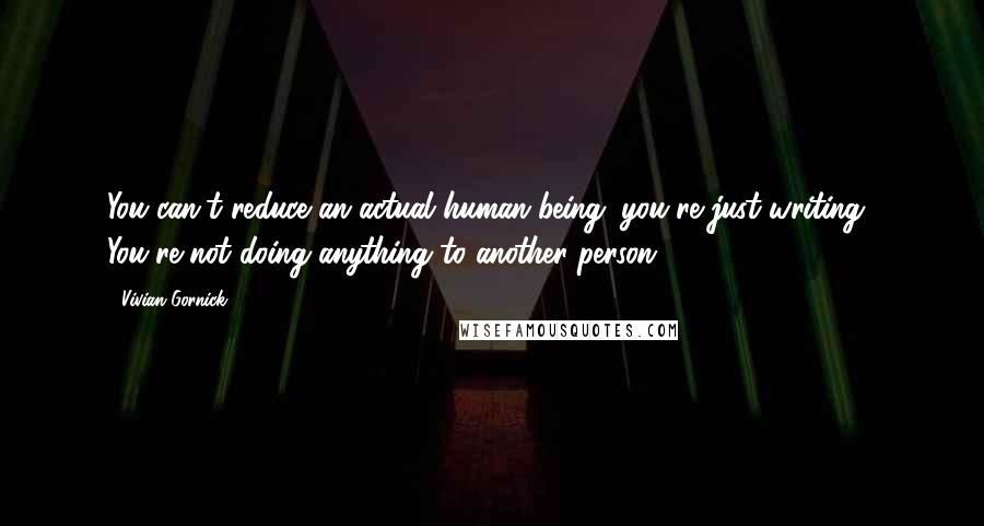 Vivian Gornick Quotes: You can't reduce an actual human being; you're just writing! You're not doing anything to another person.