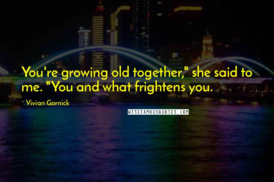 Vivian Gornick Quotes: You're growing old together," she said to me. "You and what frightens you.