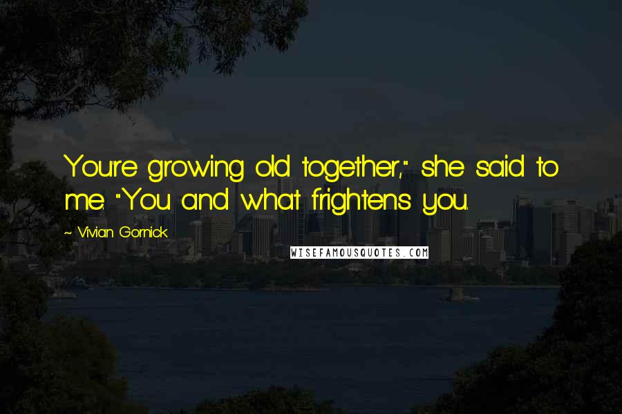 Vivian Gornick Quotes: You're growing old together," she said to me. "You and what frightens you.