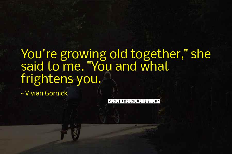 Vivian Gornick Quotes: You're growing old together," she said to me. "You and what frightens you.