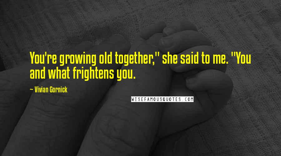 Vivian Gornick Quotes: You're growing old together," she said to me. "You and what frightens you.