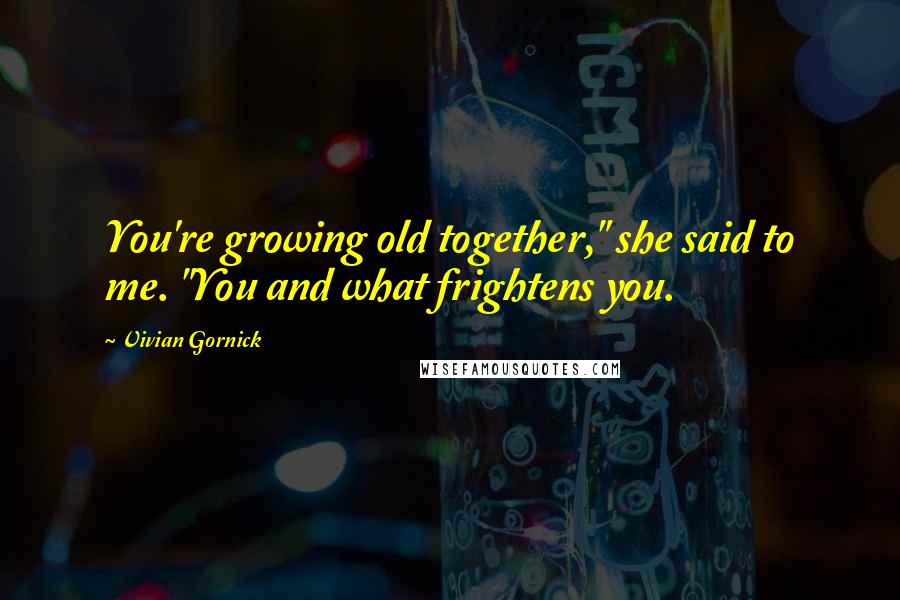 Vivian Gornick Quotes: You're growing old together," she said to me. "You and what frightens you.