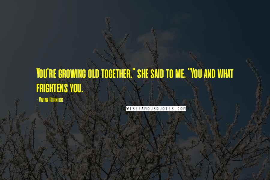 Vivian Gornick Quotes: You're growing old together," she said to me. "You and what frightens you.