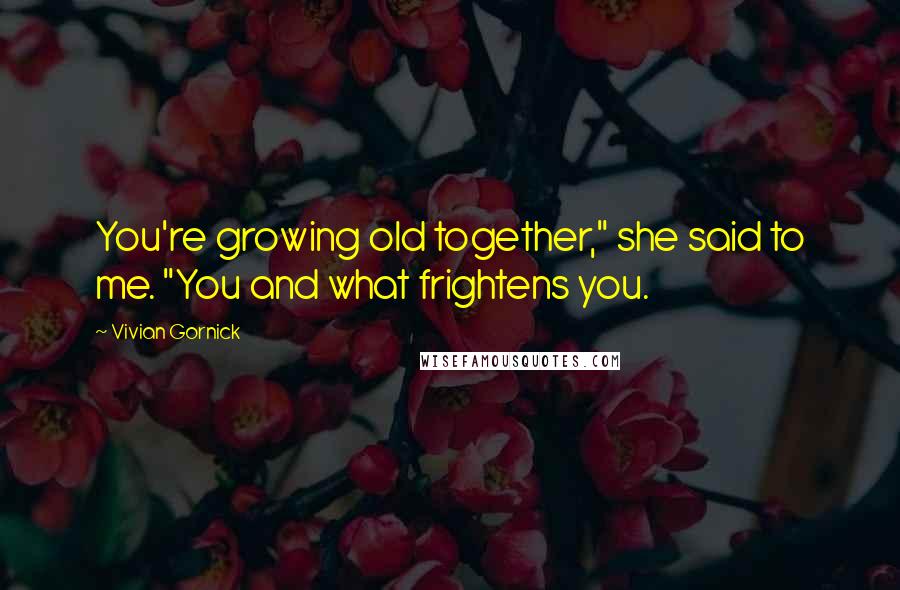 Vivian Gornick Quotes: You're growing old together," she said to me. "You and what frightens you.