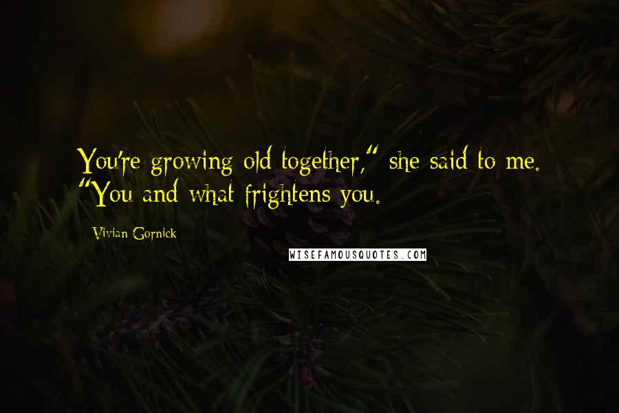 Vivian Gornick Quotes: You're growing old together," she said to me. "You and what frightens you.