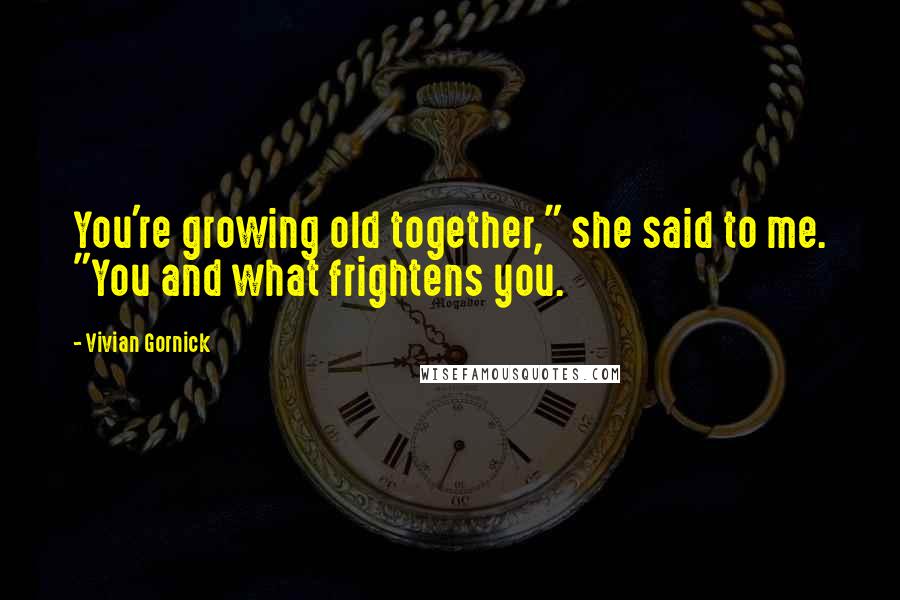 Vivian Gornick Quotes: You're growing old together," she said to me. "You and what frightens you.