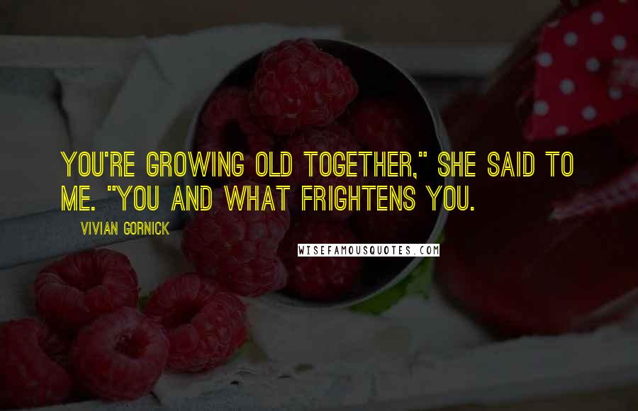 Vivian Gornick Quotes: You're growing old together," she said to me. "You and what frightens you.