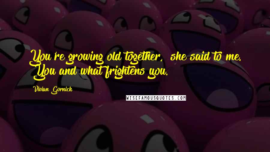 Vivian Gornick Quotes: You're growing old together," she said to me. "You and what frightens you.