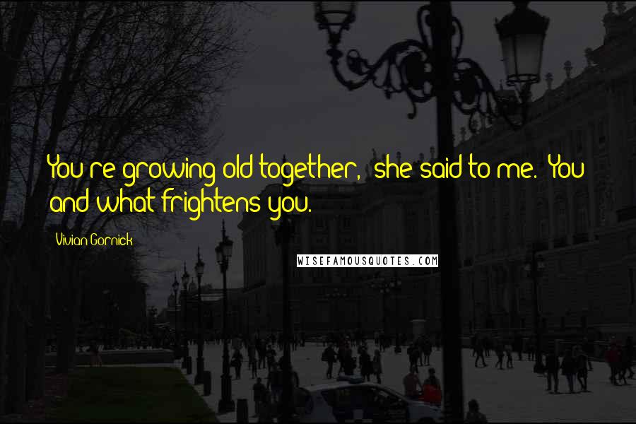 Vivian Gornick Quotes: You're growing old together," she said to me. "You and what frightens you.