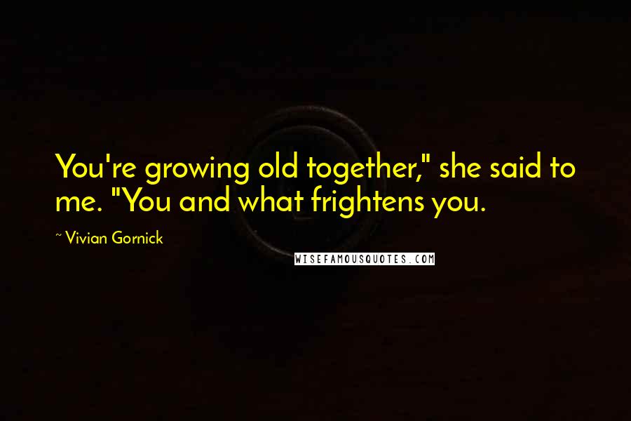Vivian Gornick Quotes: You're growing old together," she said to me. "You and what frightens you.