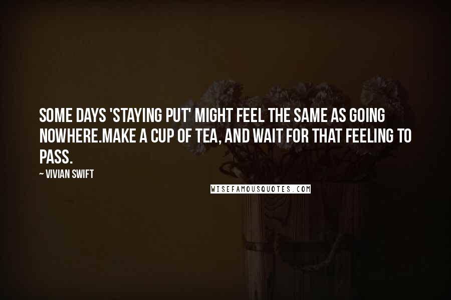 Vivian Swift Quotes: Some days 'staying put' might feel the same as Going Nowhere.Make a cup of tea, and wait for that feeling to pass.