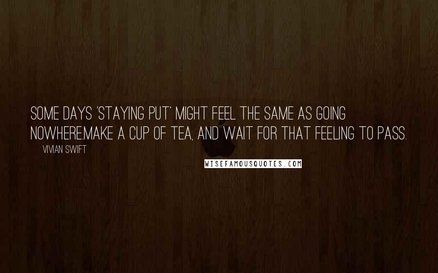 Vivian Swift Quotes: Some days 'staying put' might feel the same as Going Nowhere.Make a cup of tea, and wait for that feeling to pass.